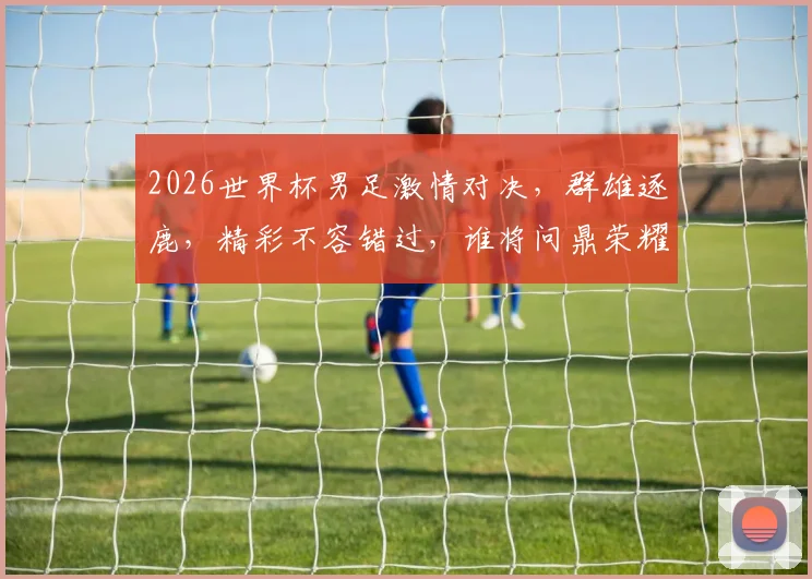 2026世界杯男足激情对决，群雄逐鹿，精彩不容错过，谁将问鼎荣耀