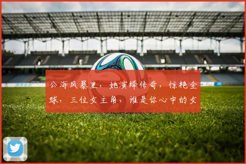 公海风暴里，她演绎传奇，惊艳全球，三位女主角，谁是你心中的女神