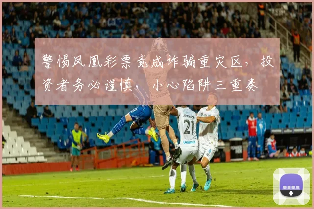 警惕凤凰彩票竟成诈骗重灾区，投资者务必谨慎，小心陷阱三重奏