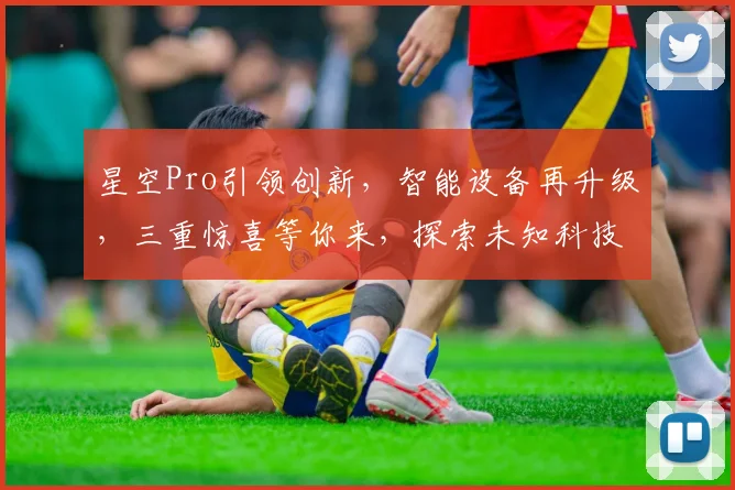 星空Pro引领创新，智能设备再升级，三重惊喜等你来，探索未知科技之旅