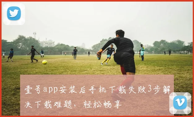壹号app安装后手机下载失败3步解决下载难题，轻松畅享